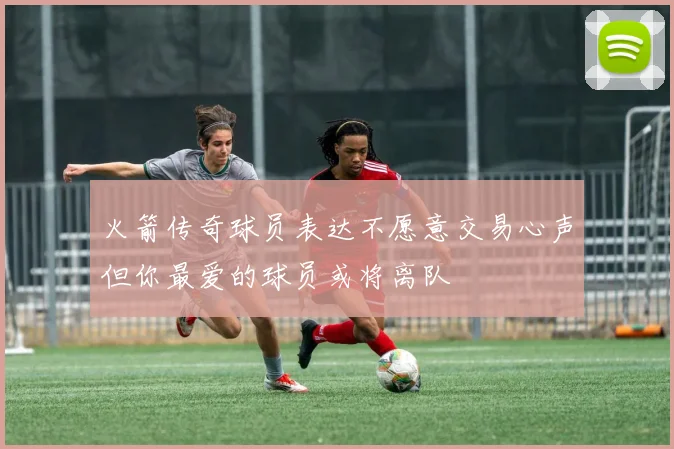 火箭传奇球员表达不愿意交易心声但你最爱的球员或将离队
