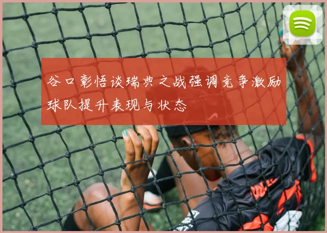 谷口彰悟谈瑞典之战强调竞争激励球队提升表现与状态