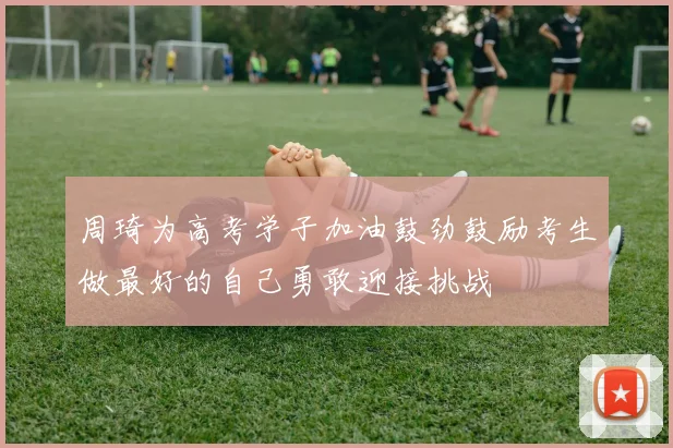 周琦为高考学子加油鼓劲鼓励考生做最好的自己勇敢迎接挑战