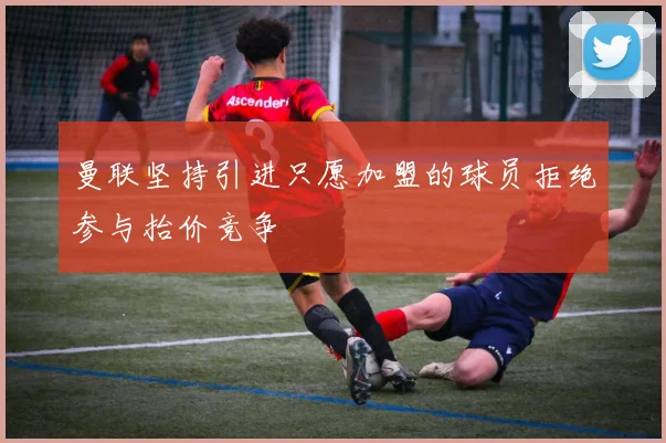 曼联坚持引进只愿加盟的球员拒绝参与抬价竞争