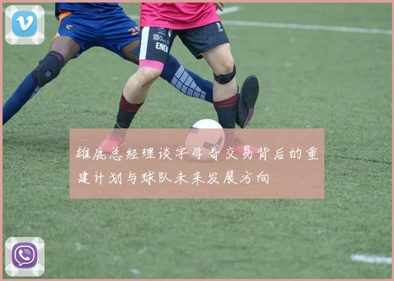 雄鹿总经理谈字母哥交易背后的重建计划与球队未来发展方向
