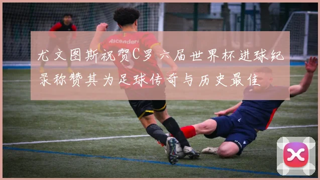 尤文图斯祝贺C罗六届世界杯进球纪录称赞其为足球传奇与历史最佳