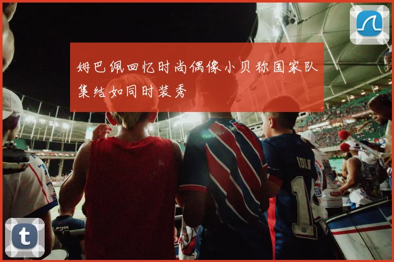 姆巴佩回忆时尚偶像小贝称国家队集结如同时装秀