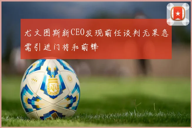 尤文图斯新CEO发现前任谈判无果急需引进门将和前锋