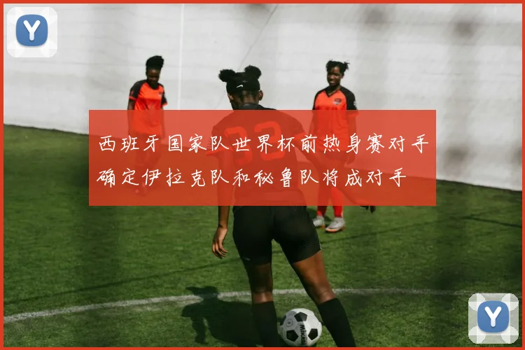 西班牙国家队世界杯前热身赛对手确定伊拉克队和秘鲁队将成对手