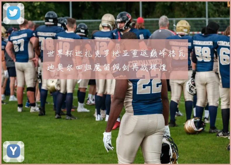 世界杯巡礼克罗地亚重返巅峰格瓦迪奥尔回归魔笛佩剑再战辉煌