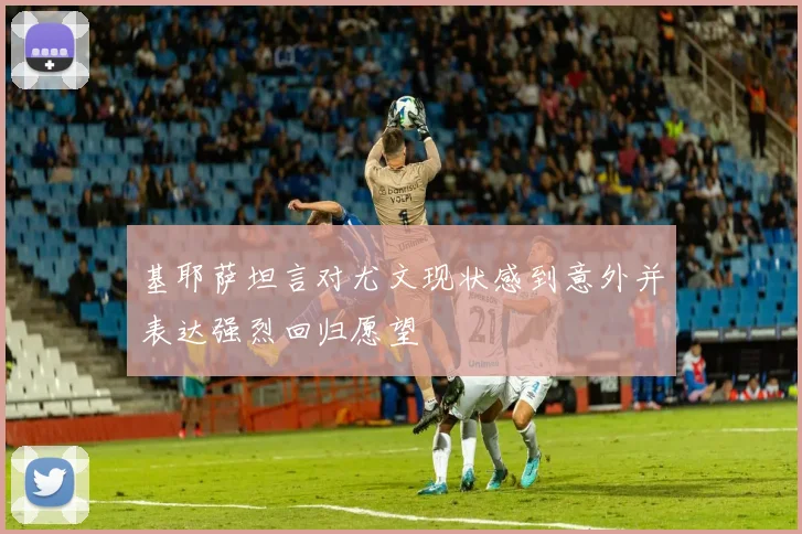 基耶萨坦言对尤文现状感到意外并表达强烈回归愿望