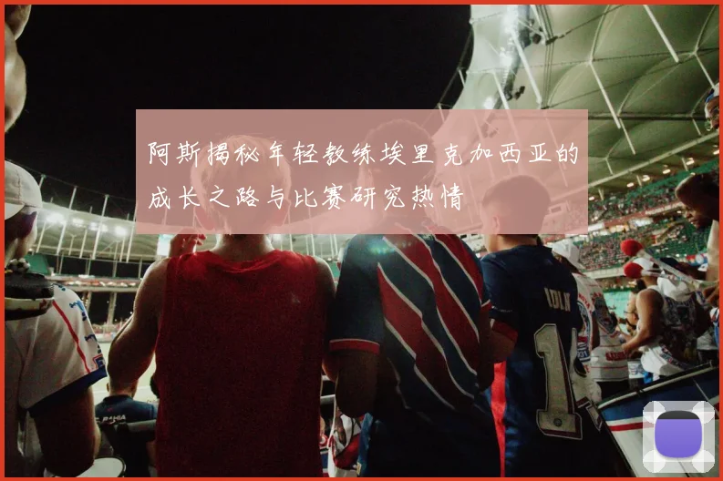 阿斯揭秘年轻教练埃里克加西亚的成长之路与比赛研究热情