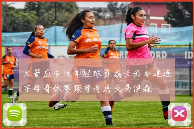 火箭应专注年轻球员成长而非追逐字母哥休赛期可考虑交易伊森