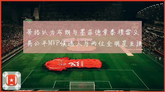 蒂格认为布朗与墨菲德章泰穆雷交易公平MVP候选人与两位全明星互换合理性分析