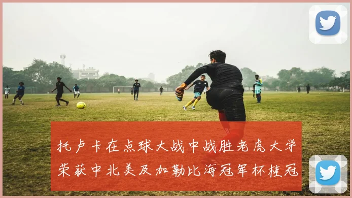 托卢卡在点球大战中战胜老虎大学荣获中北美及加勒比海冠军杯桂冠