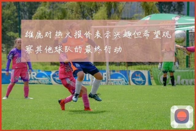 雄鹿对热火报价表示兴趣但希望观察其他球队的最终行动