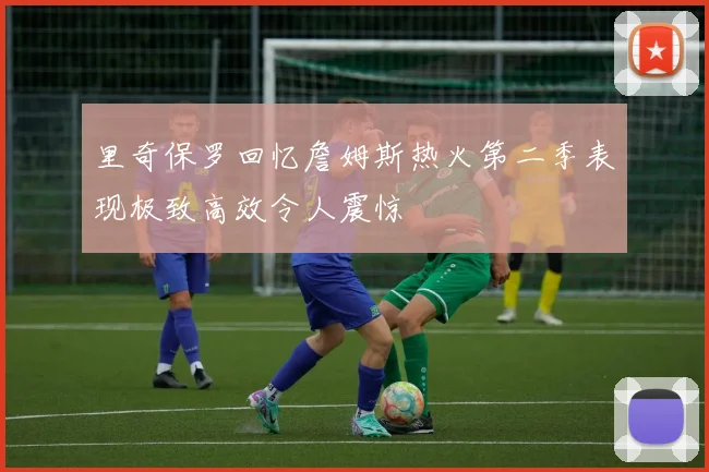 里奇保罗回忆詹姆斯热火第二季表现极致高效令人震惊