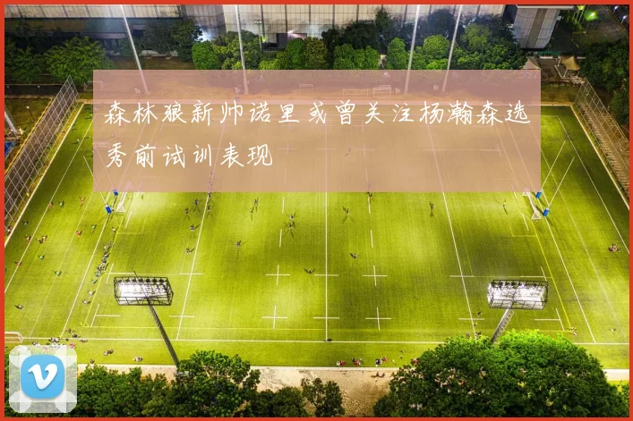 森林狼新帅诺里或曾关注杨瀚森选秀前试训表现