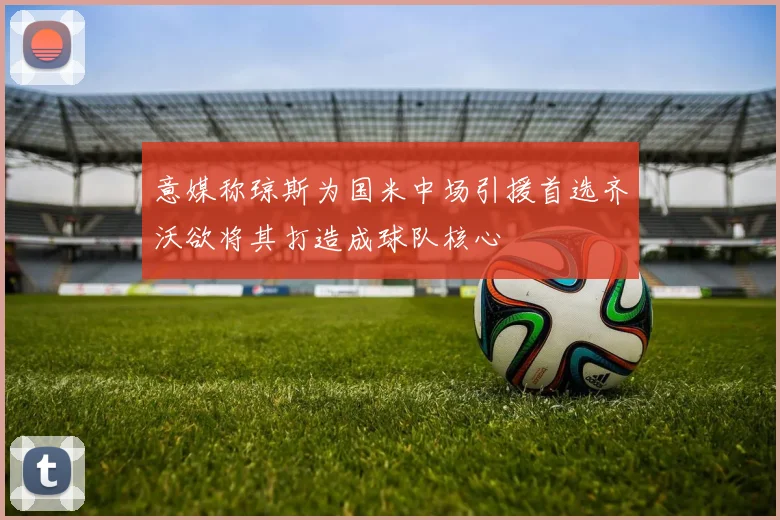 意媒称琼斯为国米中场引援首选齐沃欲将其打造成球队核心