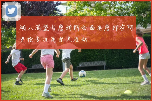 湖人渴望与詹姆斯会面老詹却在阿克伦专注高尔夫活动