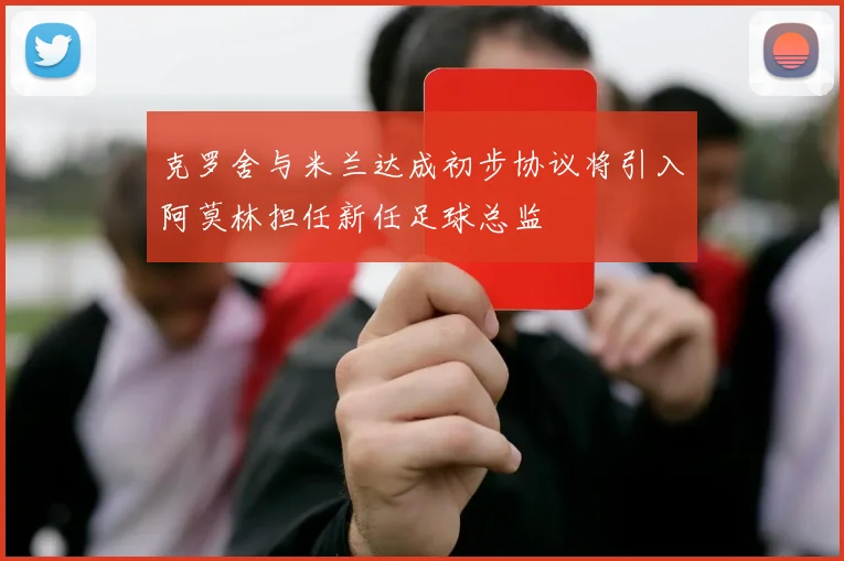 克罗舍与米兰达成初步协议将引入阿莫林担任新任足球总监