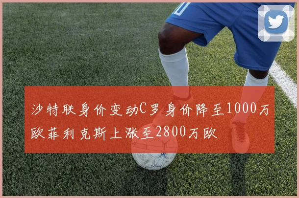 沙特联身价变动C罗身价降至1000万欧菲利克斯上涨至2800万欧