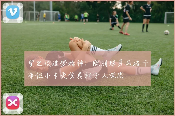霍里谈追梦精神：欧洲球员风格干净但小卡受伤真相令人深思