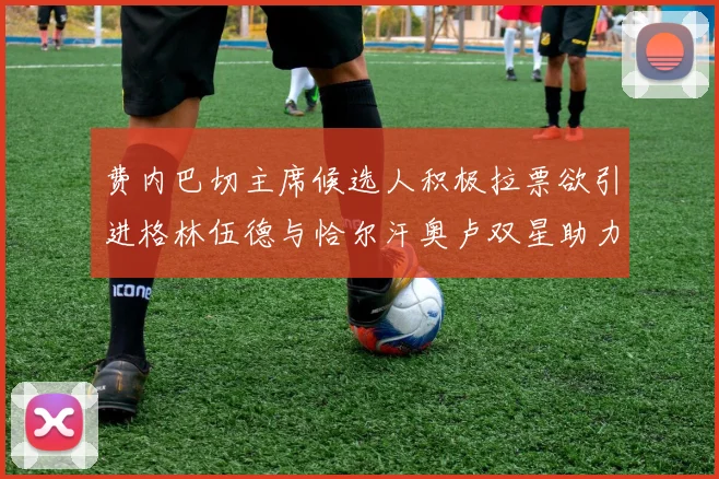 费内巴切主席候选人积极拉票欲引进格林伍德与恰尔汗奥卢双星助力球队