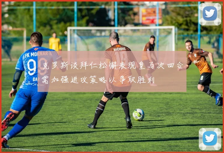 克罗斯谈拜仁松懈表现皇马次回合需加强进攻策略以争取胜利