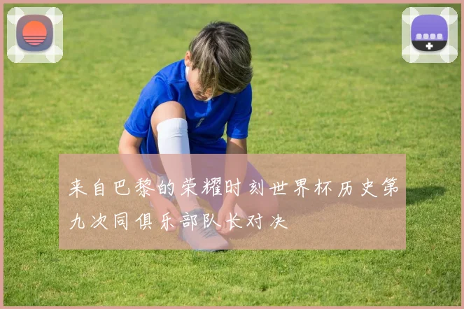 来自巴黎的荣耀时刻世界杯历史第九次同俱乐部队长对决