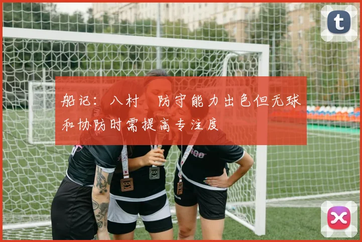 船记：八村塁防守能力出色但无球和协防时需提高专注度