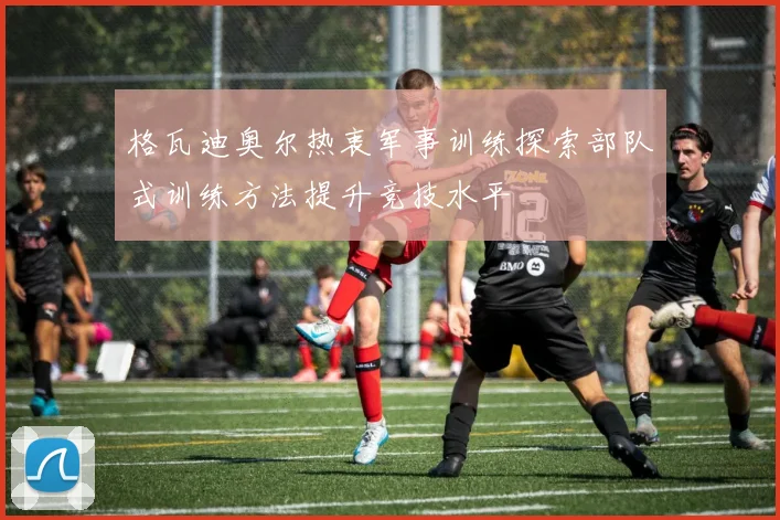 格瓦迪奥尔热衷军事训练探索部队式训练方法提升竞技水平