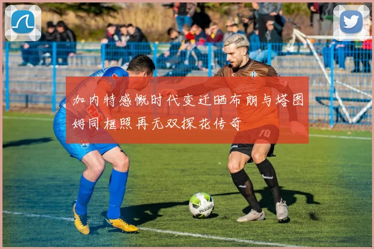 加内特感慨时代变迁晒布朗与塔图姆同框照再无双探花传奇