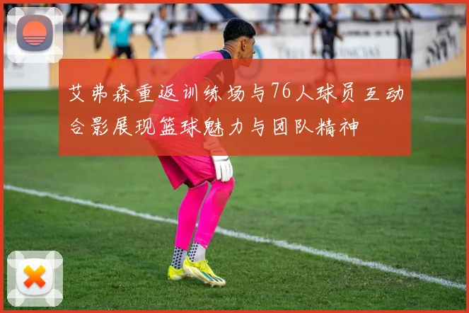艾弗森重返训练场与76人球员互动合影展现篮球魅力与团队精神
