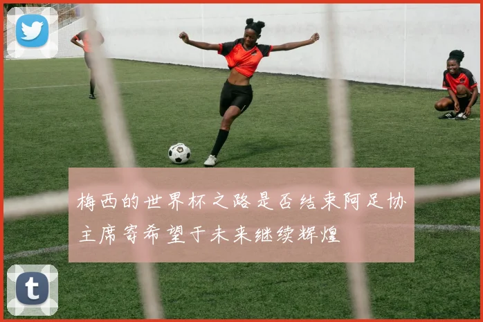 梅西的世界杯之路是否结束阿足协主席寄希望于未来继续辉煌