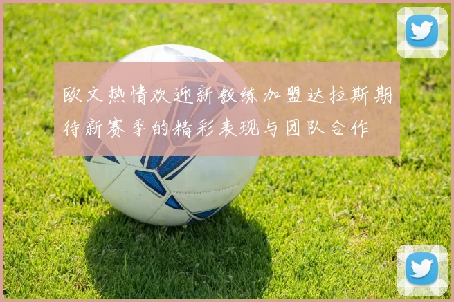 欧文热情欢迎新教练加盟达拉斯期待新赛季的精彩表现与团队合作