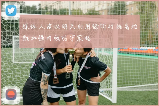 媒体人建议明天利用徐昕对抗高柏凯加强内线防守策略