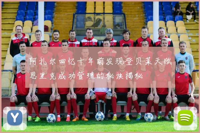 阿扎尔回忆十年前发现登贝莱天赋恩里克成功管理的秘诀揭秘